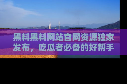 黑料黑料网站官网资源独家发布，吃瓜者必备的好帮手