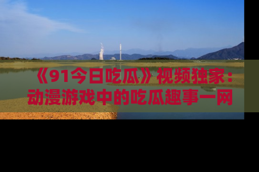 《91今日吃瓜》视频独家:动漫游戏中的吃瓜趣事一网打尽!