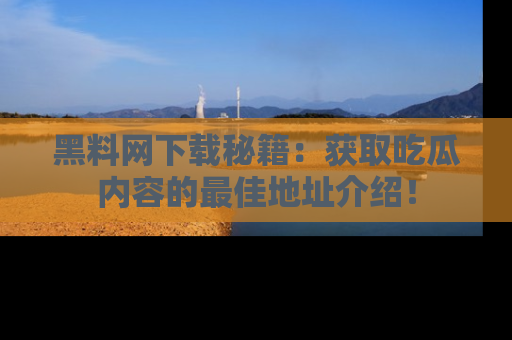 黑料网下载秘籍：获取吃瓜内容的最佳地址介绍！