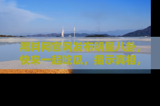 黑料网官网发布明星八卦，快来一起吃瓜，揭示真相，乐趣无穷！