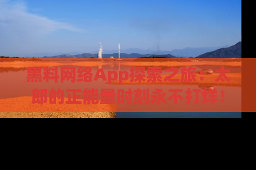 黑料网络App探索之旅：太郎的正能量时刻永不打烊！