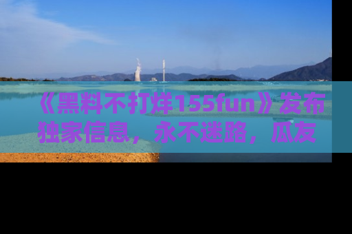 《黑料不打烊155fun》发布独家信息,永不迷路,瓜友们的最佳选择!