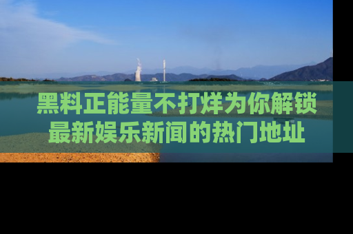 黑料正能量不打烊为你解锁最新娱乐新闻的热门地址