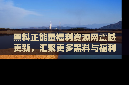黑料正能量福利资源网震撼更新，汇聚更多黑料与福利！