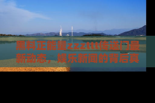 黑料正能量zzzttt传送门最新动态，娱乐新闻的背后真相尽在此处！