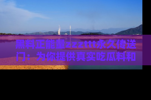 黑料正能量zzzttt永久传送门：为你提供真实吃瓜料和积极向上的能量