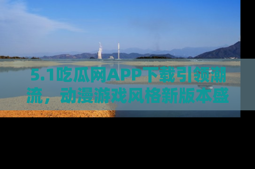 5.1吃瓜网APP下载引领潮流,动漫游戏风格新版本盛情发布!