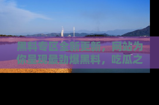 黑料专区全新更新，网站为你呈现最劲爆黑料，吃瓜之旅从这里开始！