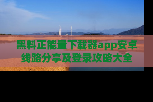 黑料正能量下载器app安卓线路分享及登录攻略大全