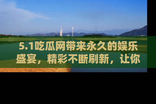 5.1吃瓜网带来永久的娱乐盛宴,精彩不断刷新,让你乐在其中