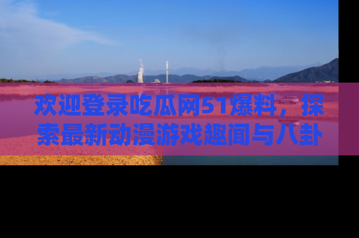 欢迎登录吃瓜网51爆料,探索最新动漫游戏趣闻与八卦!