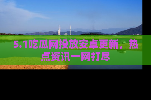 5.1吃瓜网投放安卓更新,热点资讯一网打尽