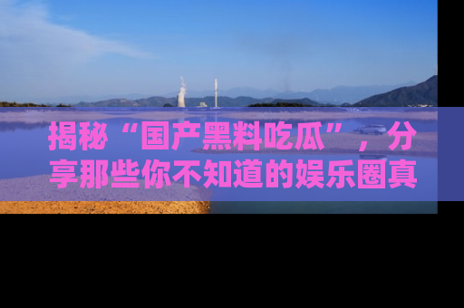 揭秘“国产黑料吃瓜”,分享那些你不知道的娱乐圈真实内幕!