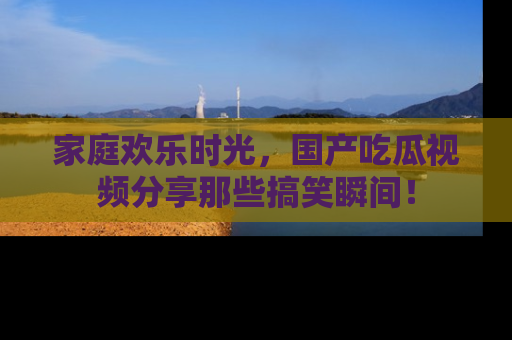 家庭欢乐时光,国产吃瓜视频分享那些搞笑瞬间!