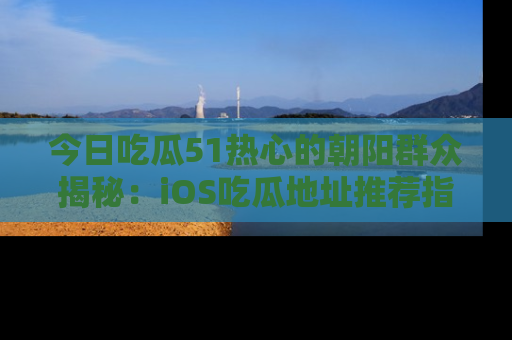今日吃瓜51热心的朝阳群众揭秘：iOS吃瓜地址推荐指南！