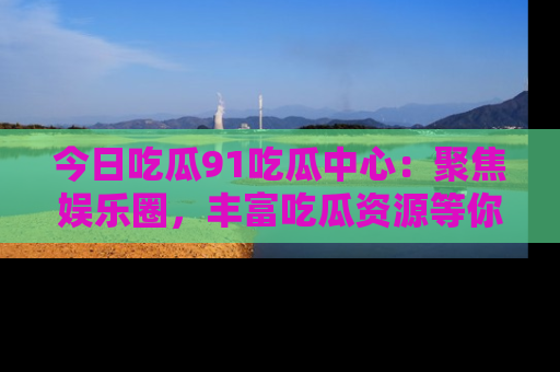今日吃瓜91吃瓜中心：聚焦娱乐圈，丰富吃瓜资源等你解锁