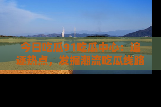 今日吃瓜91吃瓜中心：追逐热点，发掘潮流吃瓜线路！