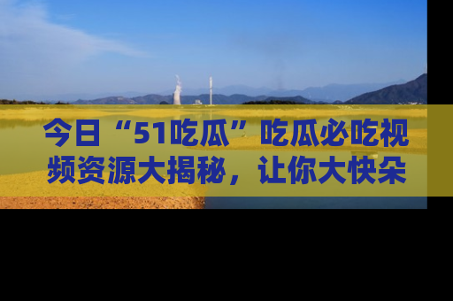 今日“51吃瓜”吃瓜必吃视频资源大揭秘,让你大快朵颐不停口!