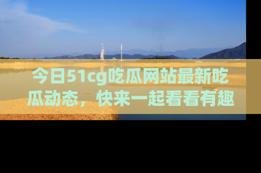今日51cg吃瓜网站最新吃瓜动态,快来一起看看有趣的事情!
