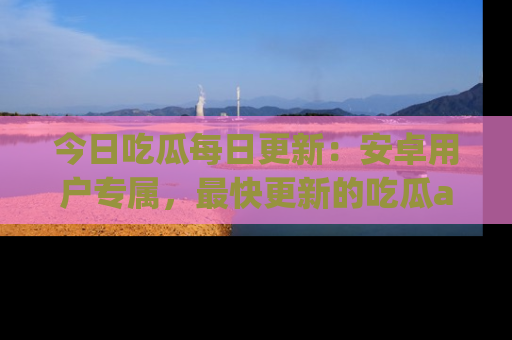 今日吃瓜每日更新：安卓用户专属，最快更新的吃瓜app值得拥有。