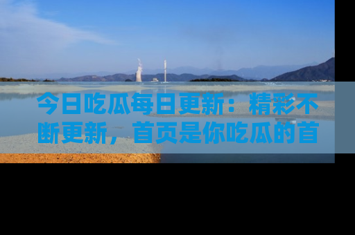 今日吃瓜每日更新：精彩不断更新，首页是你吃瓜的首选！