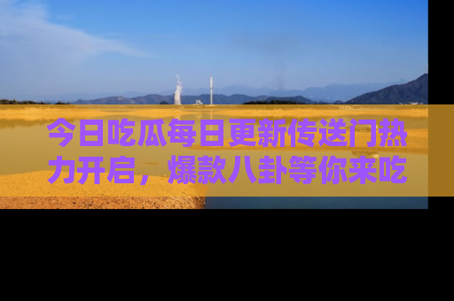 今日吃瓜每日更新传送门热力开启，爆款八卦等你来吃瓜