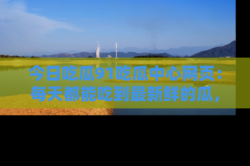 今日吃瓜91吃瓜中心网页：每天都能吃到最新鲜的瓜，八卦互动精彩无限！