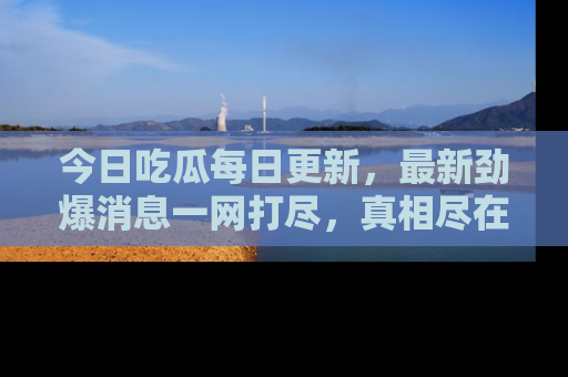 今日吃瓜每日更新，最新劲爆消息一网打尽，真相尽在其中！
