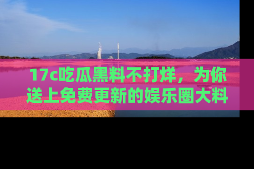 17c吃瓜黑料不打烊,为你送上免费更新的娱乐圈大料!