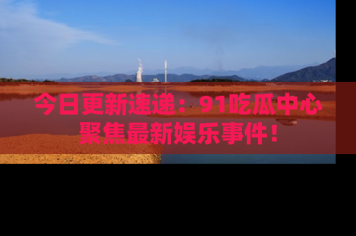 今日更新速递：91吃瓜中心聚焦最新娱乐事件！