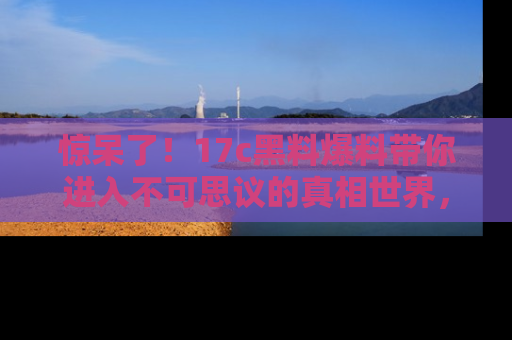 惊呆了！17c黑料爆料带你进入不可思议的真相世界，赶快看链接！