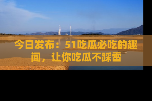 今日发布：51吃瓜必吃的趣闻，让你吃瓜不踩雷