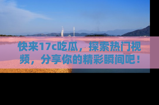 快来17c吃瓜，探索热门视频，分享你的精彩瞬间吧！
