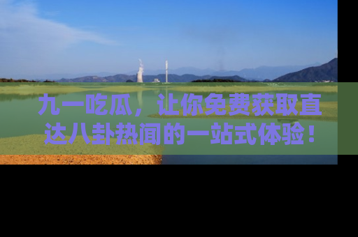 九一吃瓜，让你免费获取直达八卦热闻的一站式体验！