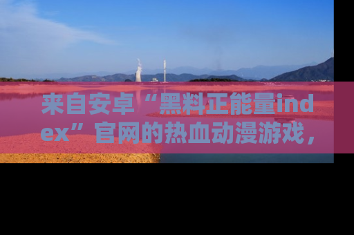 来自安卓“黑料正能量index”官网的热血动漫游戏，聚焦黑料与正能量的精彩时刻