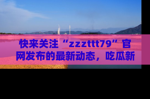 快来关注“zzzttt79”官网发布的最新动态，吃瓜新闻一手掌握，精彩不停！