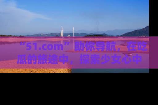 “51.com”助你导航,在吃瓜的旅途中,探索少女心中的小秘密喔!