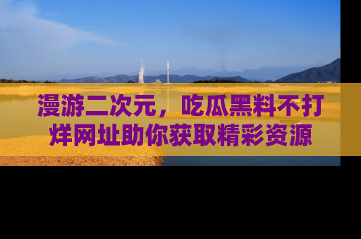 漫游二次元，吃瓜黑料不打烊网址助你获取精彩资源