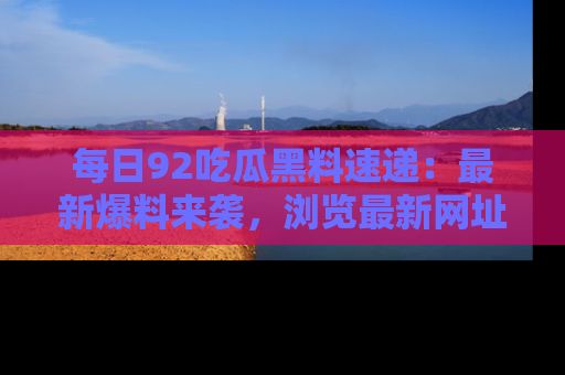 每日92吃瓜黑料速递：最新爆料来袭，浏览最新网址，畅享吃瓜乐趣！