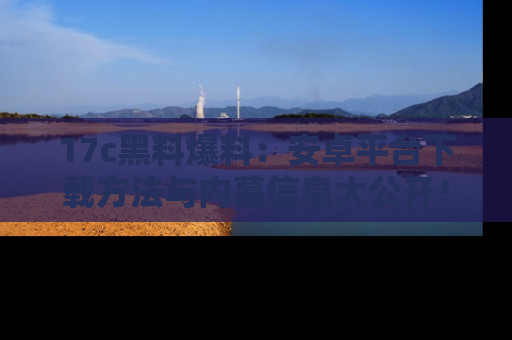 17c黑料爆料:安卓平台下载方法与内幕信息大公开!