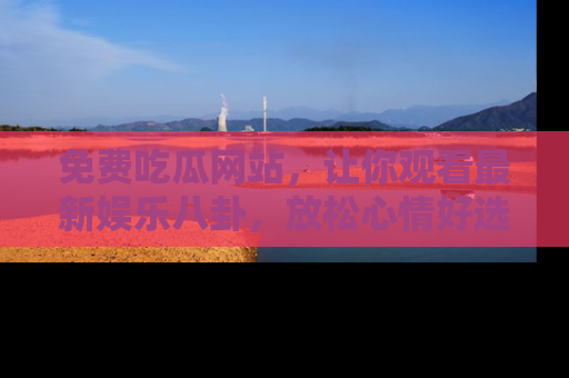 免费吃瓜网站，让你观看最新娱乐八卦，放松心情好选择