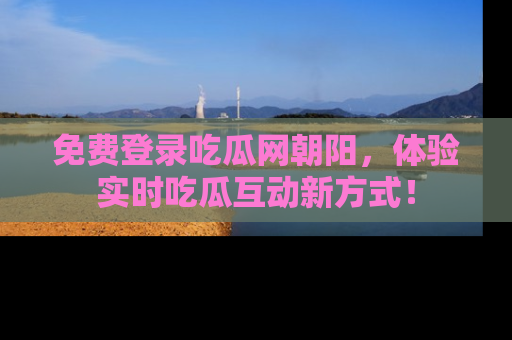 免费登录吃瓜网朝阳，体验实时吃瓜互动新方式！