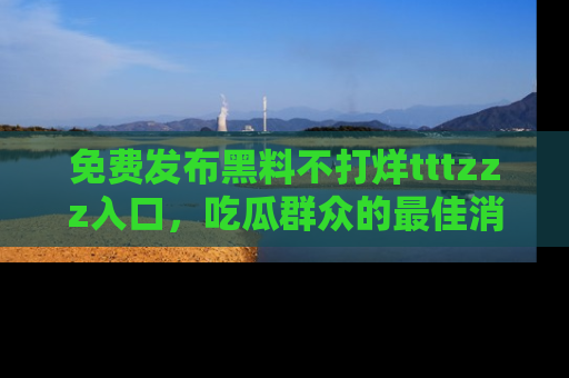免费发布黑料不打烊tttzzz入口，吃瓜群众的最佳消息平台！