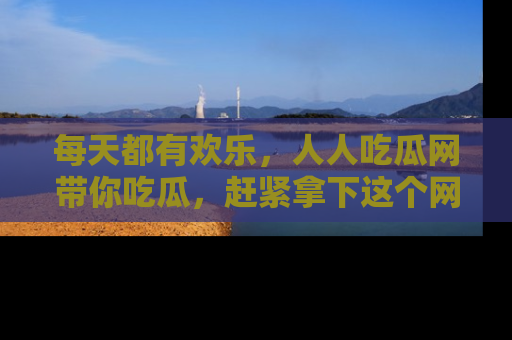 每天都有欢乐，人人吃瓜网带你吃瓜，赶紧拿下这个网址与地址吧！