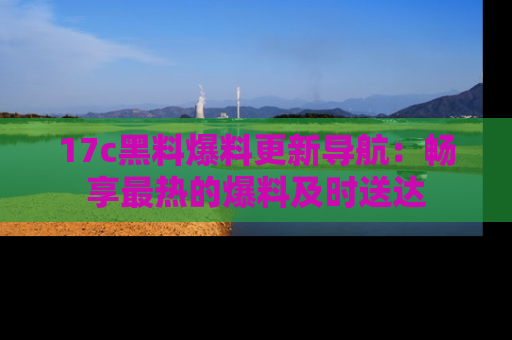 17c黑料爆料更新导航:畅享最热的爆料及时送达