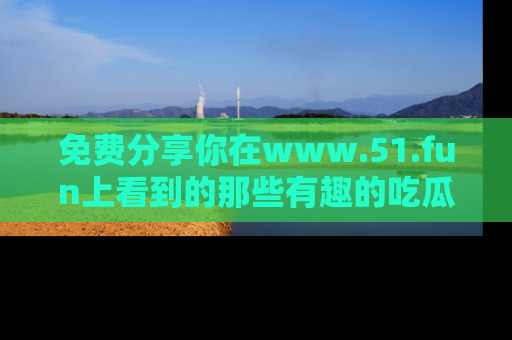免费分享你在www.51.fun上看到的那些有趣的吃瓜趣闻吧！