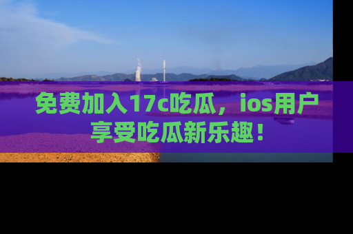 免费加入17c吃瓜，ios用户享受吃瓜新乐趣！
