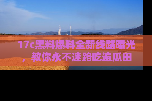 17c黑料爆料全新线路曝光,教你永不迷路吃遍瓜田