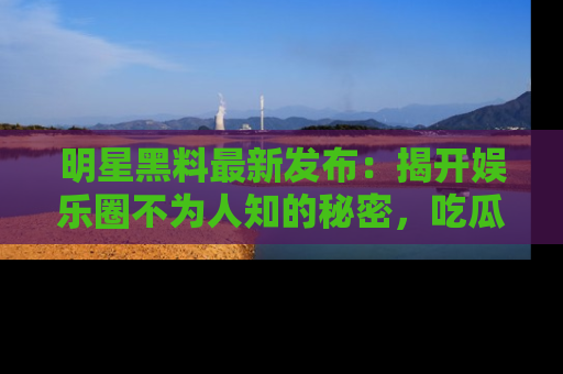 明星黑料最新发布：揭开娱乐圈不为人知的秘密，吃瓜者们请注意！
