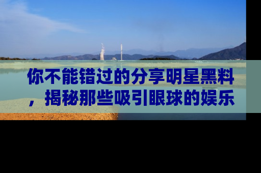 你不能错过的分享明星黑料，揭秘那些吸引眼球的娱乐新闻。
